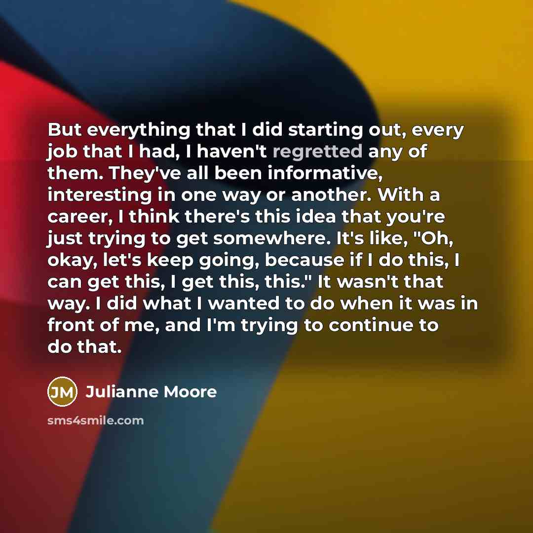 “But everything that I did starting out, every job that I had, I haven't regretted any of them. They've all been informative, interesting in one way or another. With a career, I think there's this idea that you're just trying to get somewhere. It's like, "Oh, okay, let's keep going, because if I do…” quote by Julianne Moore