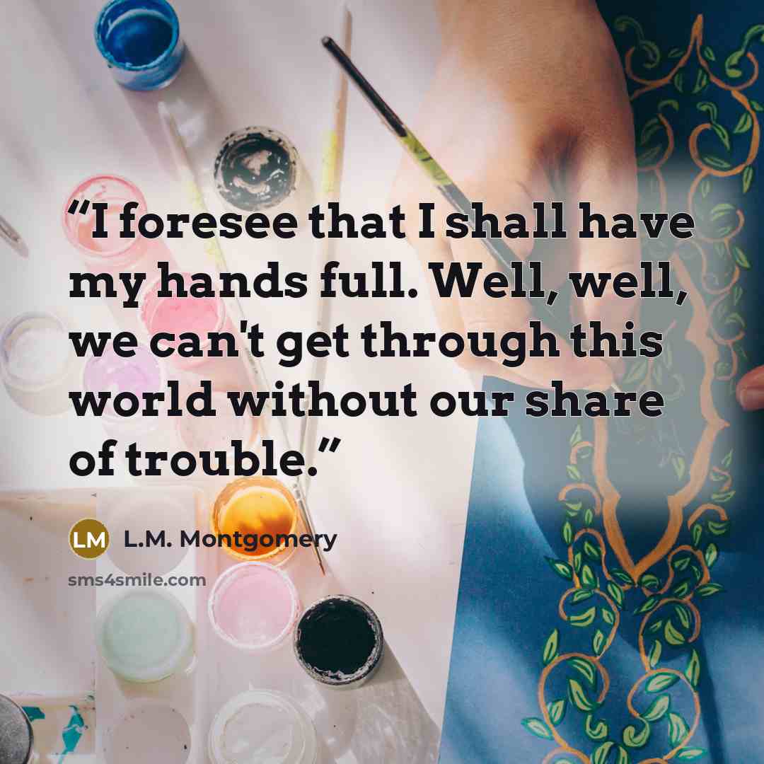 “I foresee that I shall have my hands full. Well, well, we can't get through this world without our share of trouble.” quote by L.M. Montgomery