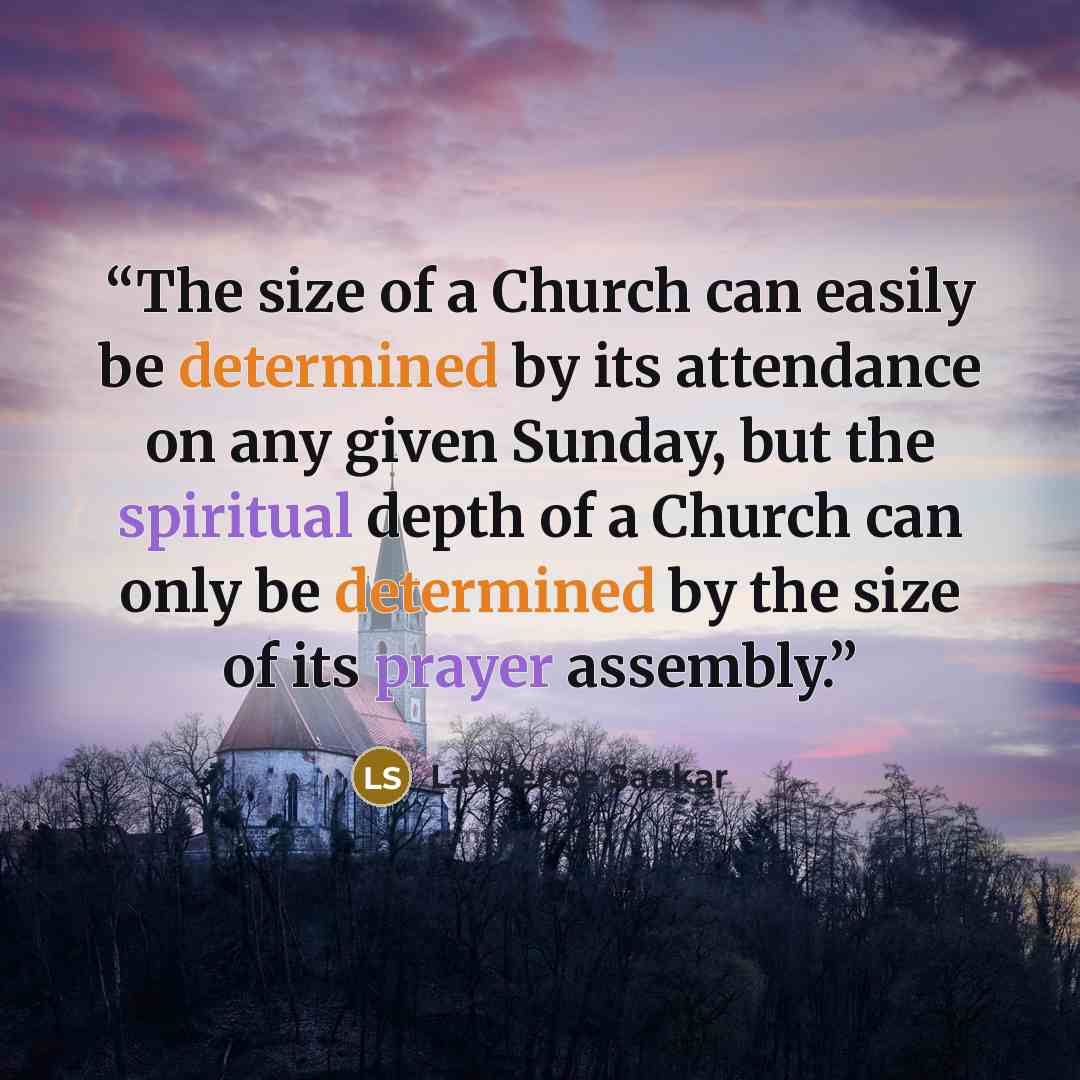 “The size of a Church can easily be determined by its attendance on any given Sunday, but the spiritual depth of a Church can only be determined by the size of its prayer assembly.” quote by Lawrence Sankar