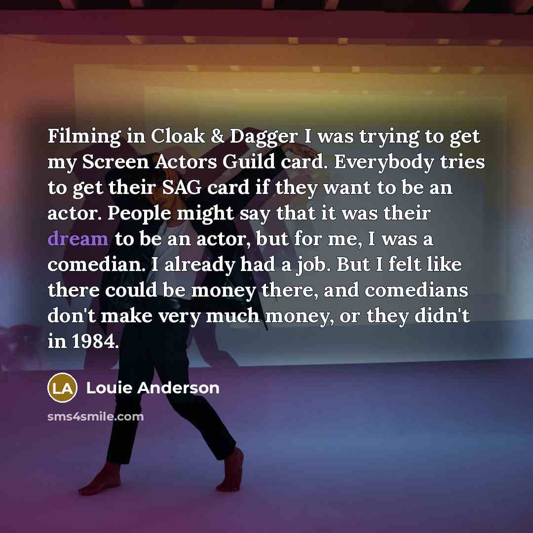 “Filming in Cloak & Dagger I was trying to get my Screen Actors Guild card. Everybody tries to get their SAG card if they want to be an actor. People might say that it was their dream to be an actor, but for me, I was a comedian. I already had a job. But I felt like there could be money there, and…” quote by Louie Anderson