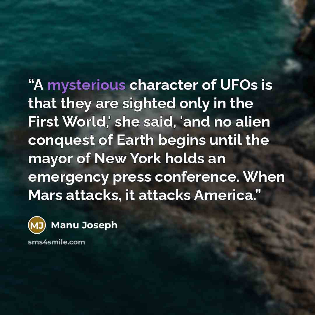 “A mysterious character of UFOs is that they are sighted only in the First World,' she said, 'and no alien conquest of Earth begins until the mayor of New York holds an emergency press conference. When Mars attacks, it attacks America.” quote by Manu Joseph