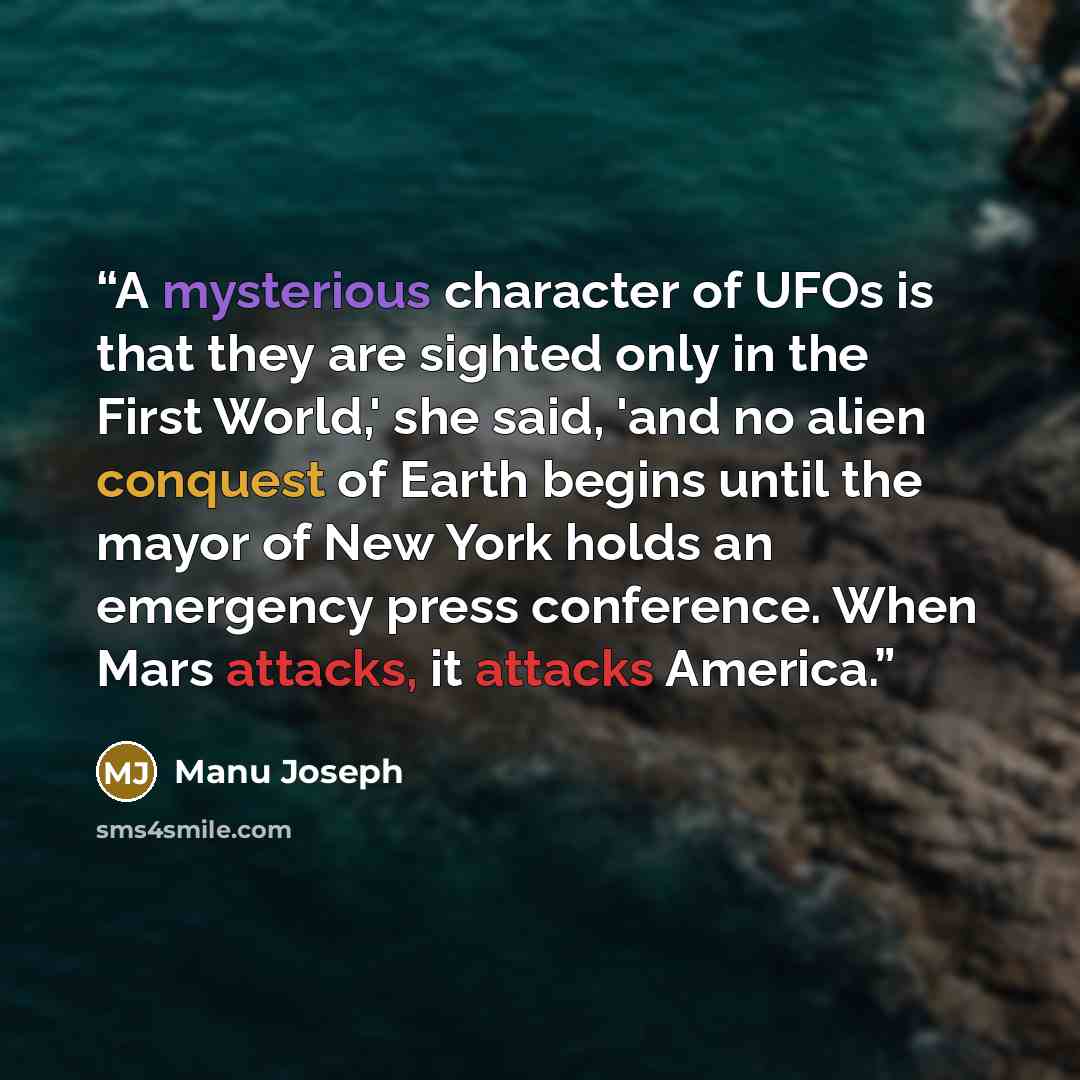 “A mysterious character of UFOs is that they are sighted only in the First World,' she said, 'and no alien conquest of Earth begins until the mayor of New York holds an emergency press conference. When Mars attacks, it attacks America.” quote by Manu Joseph