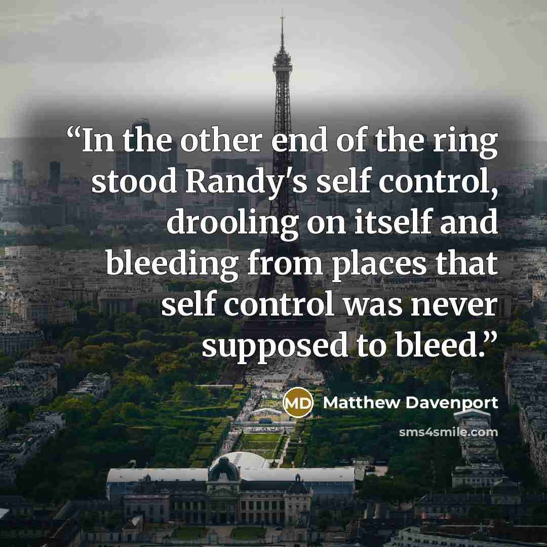 “In the other end of the ring stood Randy's self control, drooling on itself and bleeding from places that self control was never supposed to bleed.” quote by Matthew Davenport