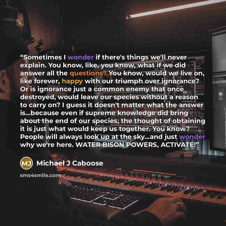 “Sometimes I wonder if there's things we'll never explain. You know, like, you know, what if we did answer all the questions? You know, would we live on, like forever, happy with our triumph over ignorance? Or is ignorance just a common enemy that once destroyed, would leave our species without a…” quote by Michael J Caboose