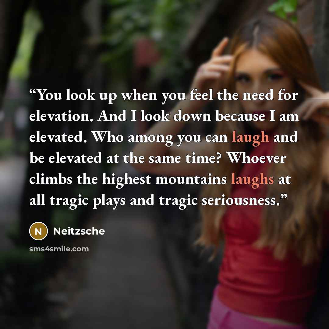 “You look up when you feel the need for elevation. And I look down because I am elevated. Who among you can laugh and be elevated at the same time? Whoever climbs the highest mountains laughs at all tragic plays and tragic seriousness.” quote by Neitzsche
