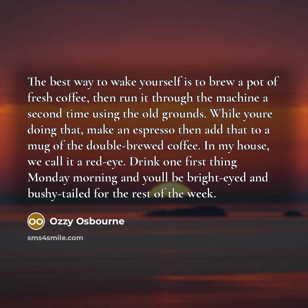 “The best way to wake yourself is to brew a pot of fresh coffee, then run it through the machine a second time using the old grounds. While youre doing that, make an espresso then add that to a mug of the double-brewed coffee. In my house, we call it a red-eye. Drink one first thing Monday morning…” quote by Ozzy Osbourne