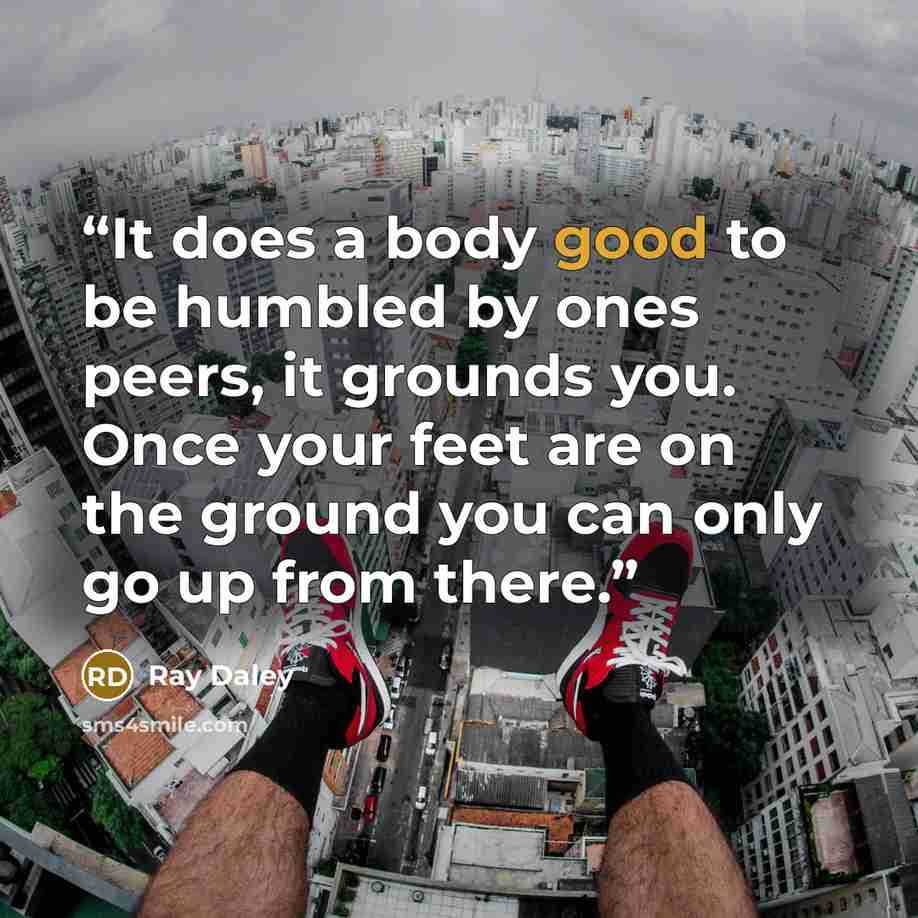 “It does a body good to be humbled by ones peers, it grounds you. Once your feet are on the ground you can only go up from there.” quote by Ray Daley