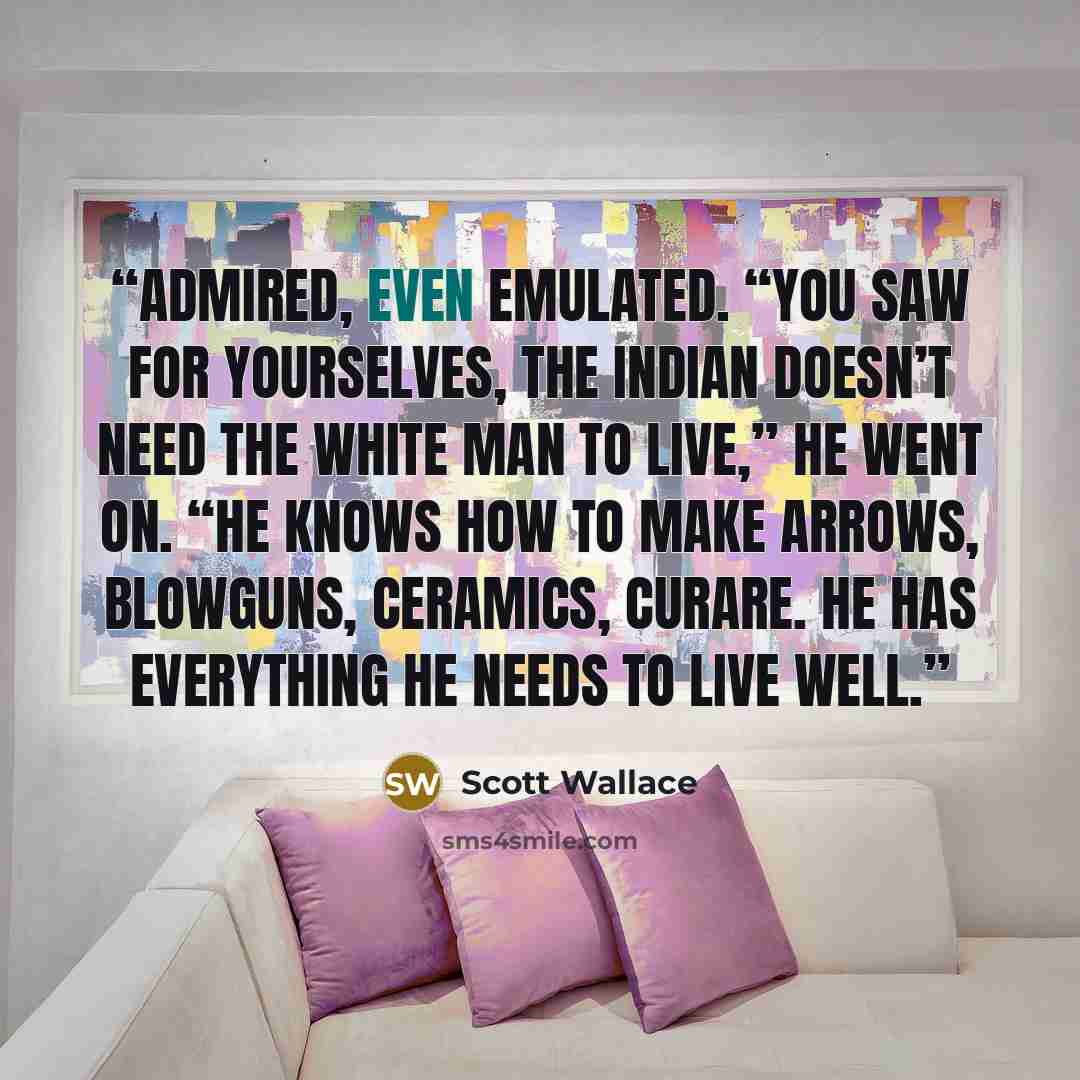 “admired, even emulated. “You saw for yourselves, the Indian doesn’t need the white man to live,” he went on. “He knows how to make arrows, blowguns, ceramics, curare. He has everything he needs to live well.” quote by Scott Wallace