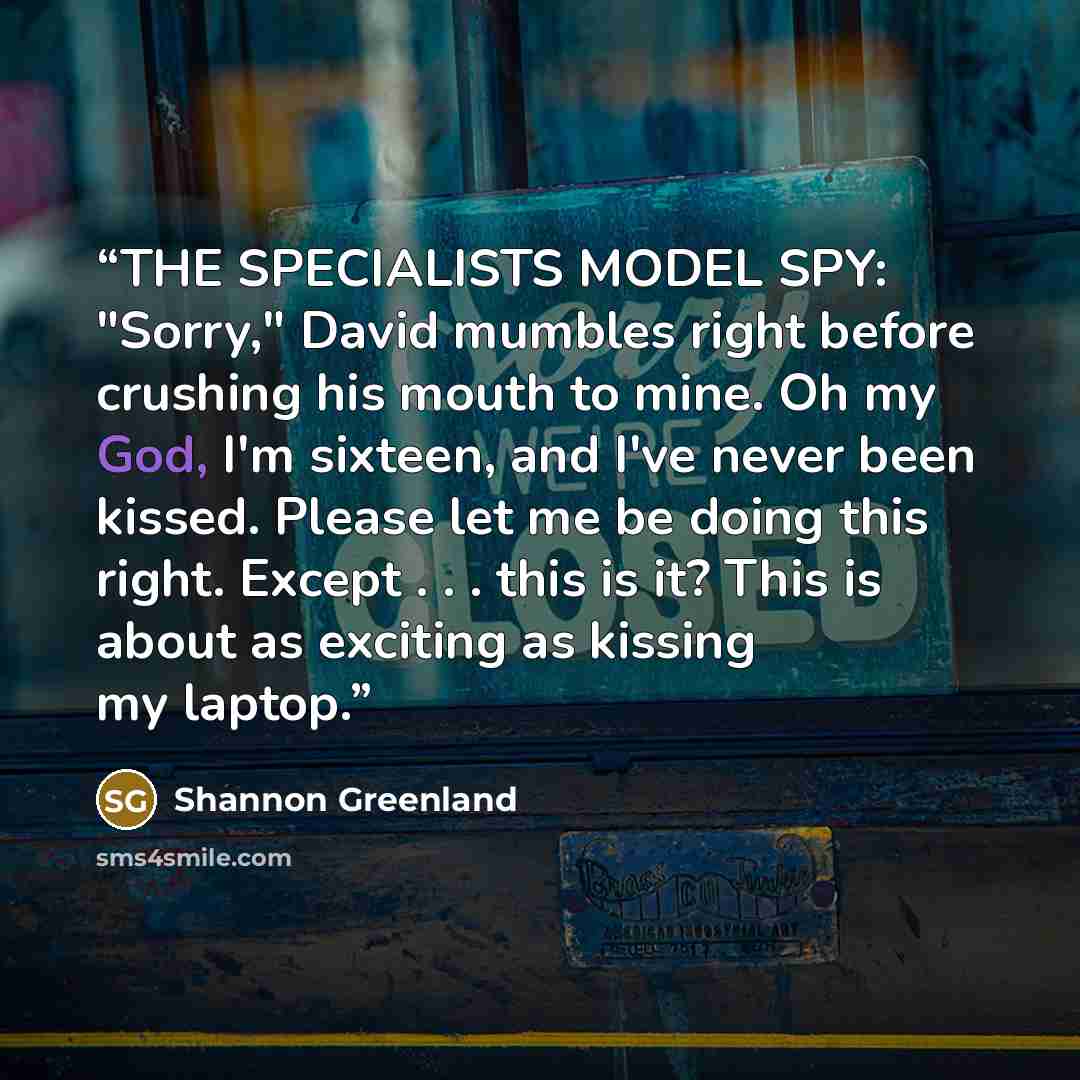 “THE SPECIALISTS MODEL SPY: "Sorry," David mumbles right before crushing his mouth to mine. Oh my God, I'm sixteen, and I've never been kissed. Please let me be doing this right. Except . . . this is it? This is about as exciting as kissing my laptop.” quote by Shannon Greenland