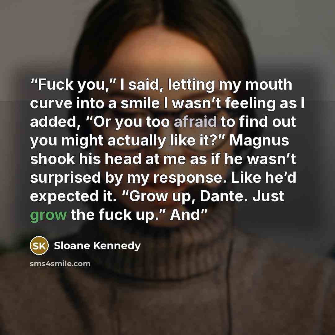 “Fuck you,” I said, letting my mouth curve into a smile I wasn’t feeling as I added, “Or you too afraid to find out you might actually like it?” Magnus shook his head at me as if he wasn’t surprised by my response. Like he’d expected it. “Grow up, Dante. Just grow the fuck up.” And” quote by Sloane Kennedy