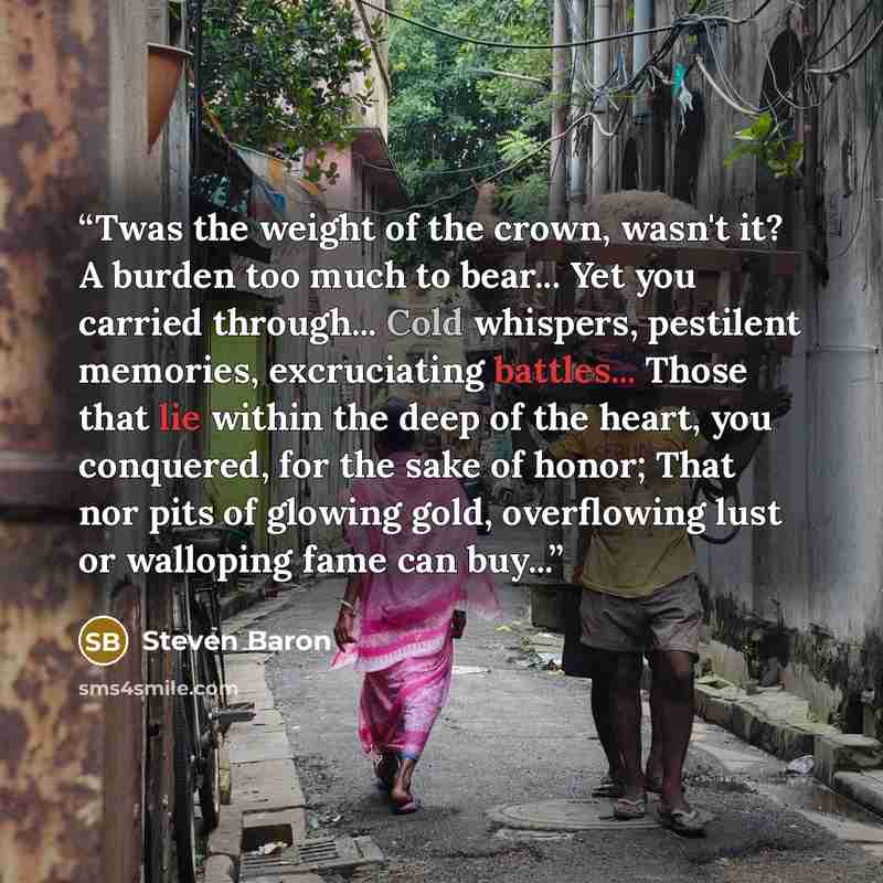 “Twas the weight of the crown, wasn't it? A burden too much to bear... Yet you carried through... Cold whispers, pestilent memories, excruciating battles... Those that lie within the deep of the heart, you conquered, for the sake of honor; That nor pits of glowing gold, overflowing lust or…” quote by Steven Baron