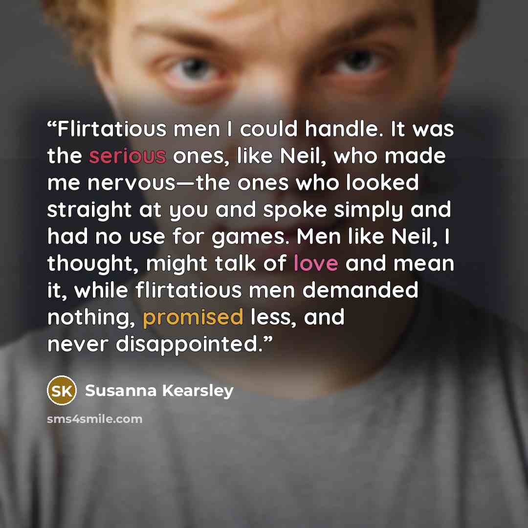 “Flirtatious men I could handle. It was the serious ones, like Neil, who made me nervous—the ones who looked straight at you and spoke simply and had no use for games. Men like Neil, I thought, might talk of love and mean it, while flirtatious men demanded nothing, promised less, and never…” quote by Susanna Kearsley