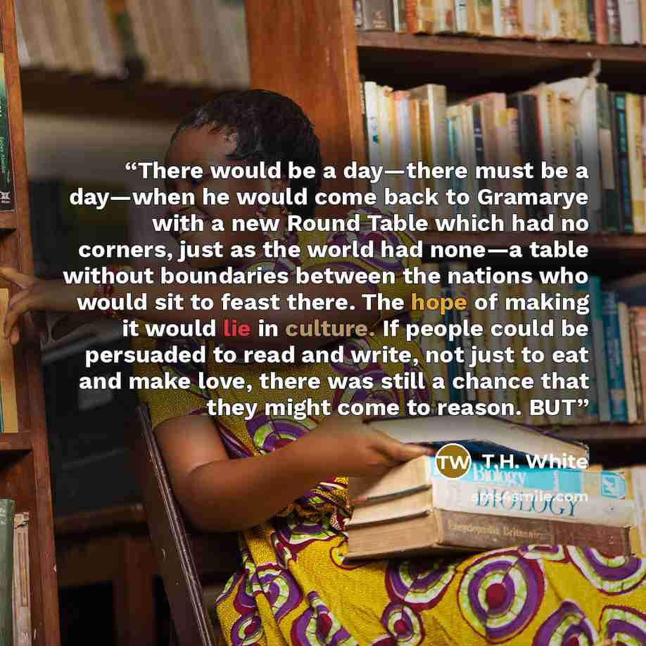 “There would be a day—there must be a day—when he would come back to Gramarye with a new Round Table which had no corners, just as the world had none—a table without boundaries between the nations who would sit to feast there. The hope of making it would lie in culture. If people could be persuaded…” quote by T.H. White