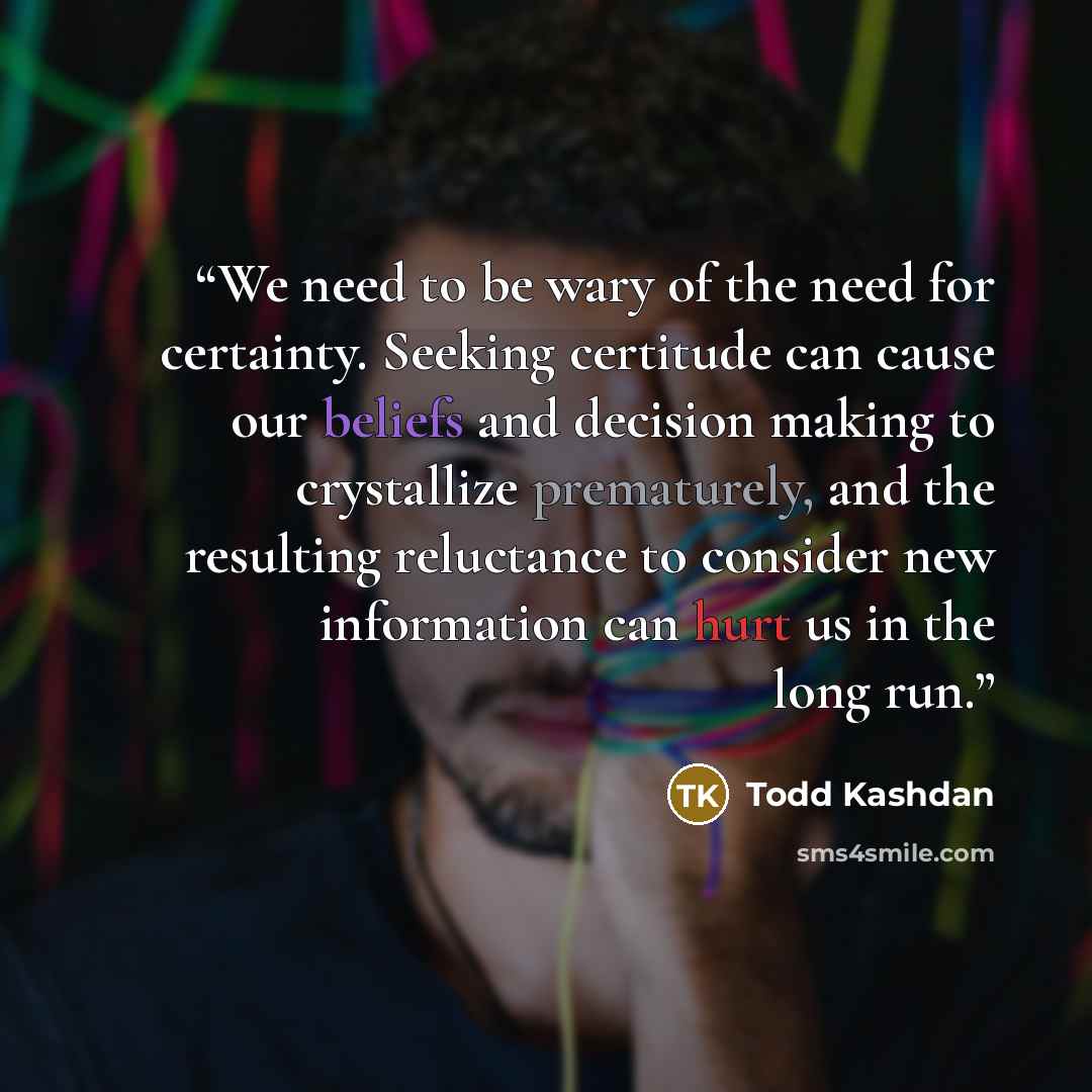 “We need to be wary of the need for certainty. Seeking certitude can cause our beliefs and decision making to crystallize prematurely, and the resulting reluctance to consider new information can hurt us in the long run.” quote by Todd Kashdan