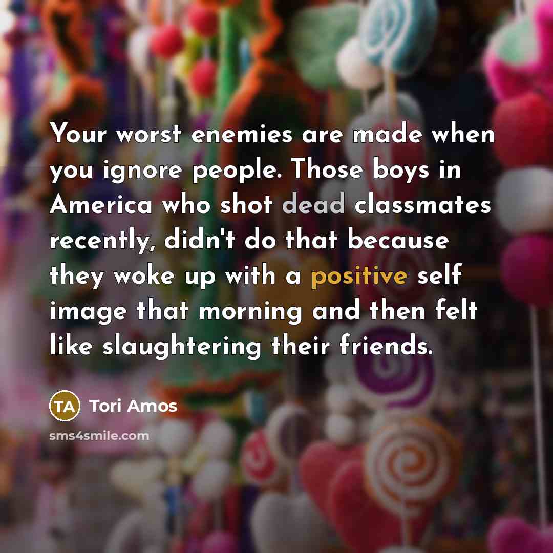 “Your worst enemies are made when you ignore people. Those…” quote by Tori Amos