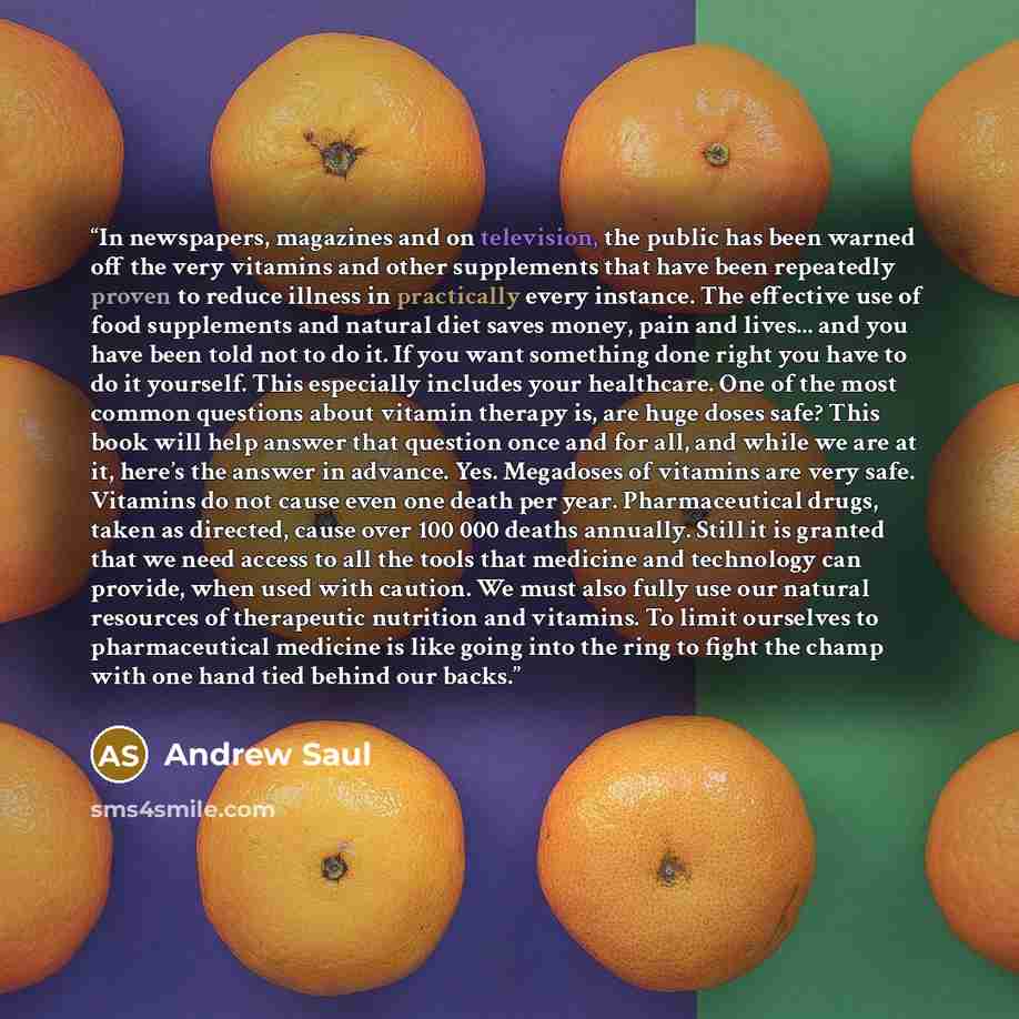 “In newspapers, magazines and on television, the public has been warned off the very vitamins and other supplements that have been repeatedly proven to reduce illness in practically every instance. The effective use of food supplements and natural diet saves money, pain and lives... and you have…” quote by Andrew Saul