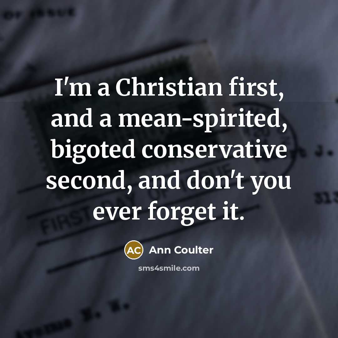 “I'm a Christian first, and a mean-spirited, bigoted conservative second, and don't you ever forget it.” quote by Ann Coulter