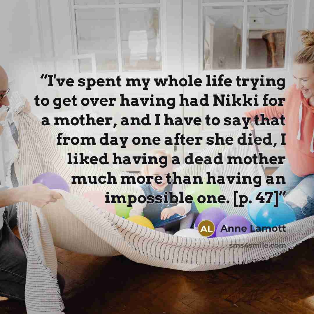 “I've spent my whole life trying to get over having had Nikki for a mother, and I have to say that from day one after she died, I liked having a dead mother much more than having an impossible one. [p. 47]” quote by Anne Lamott