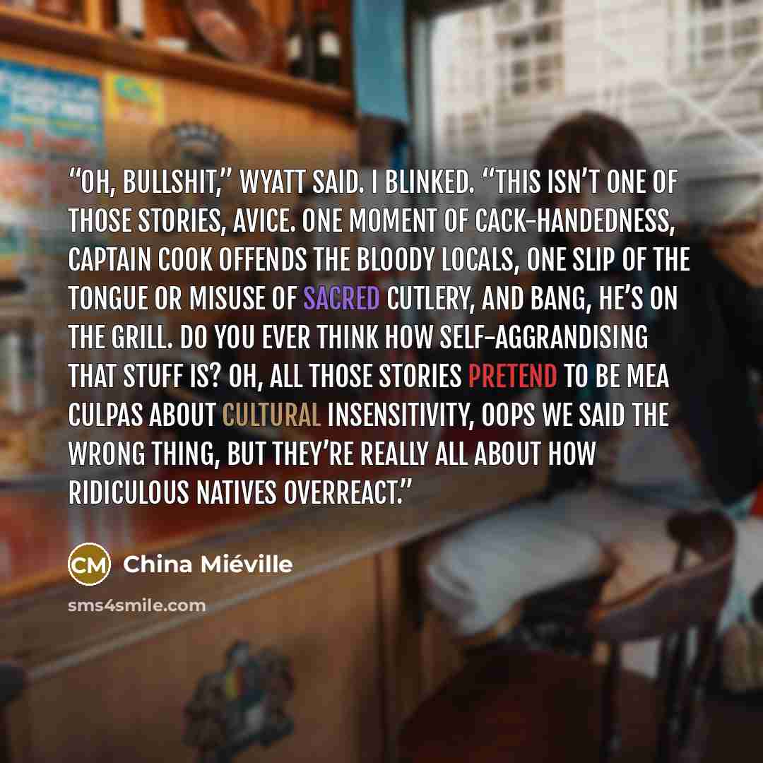 “Oh, bullshit,” Wyatt said. I blinked. “This isn’t one of those stories, Avice. One moment of cack-handedness, Captain Cook offends the bloody locals, one slip of the tongue or misuse of sacred cutlery, and bang, he’s on the grill. Do you ever think how self-aggrandising that stuff is? Oh, all…” quote by China Miéville