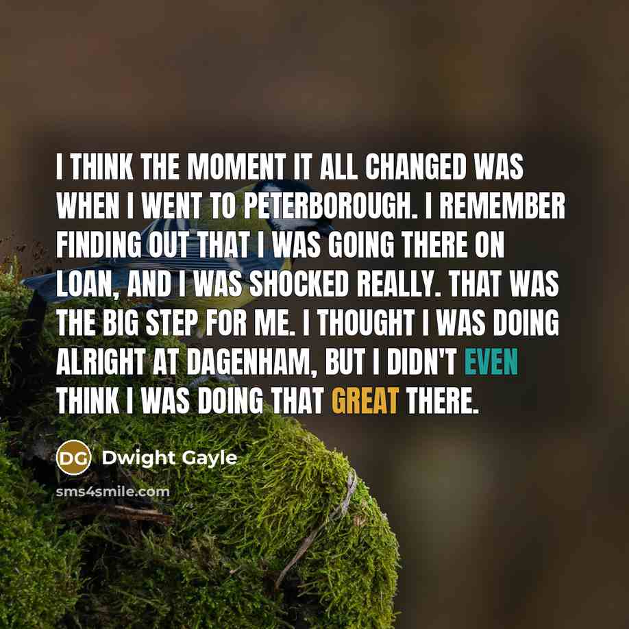 “I think the moment it all changed was when I went to Peterborough. I remember finding out that I was going there on loan, and I was shocked really. That was the big step for me. I thought I was doing alright at Dagenham, but I didn't even think I was doing that great there.” quote by Dwight Gayle