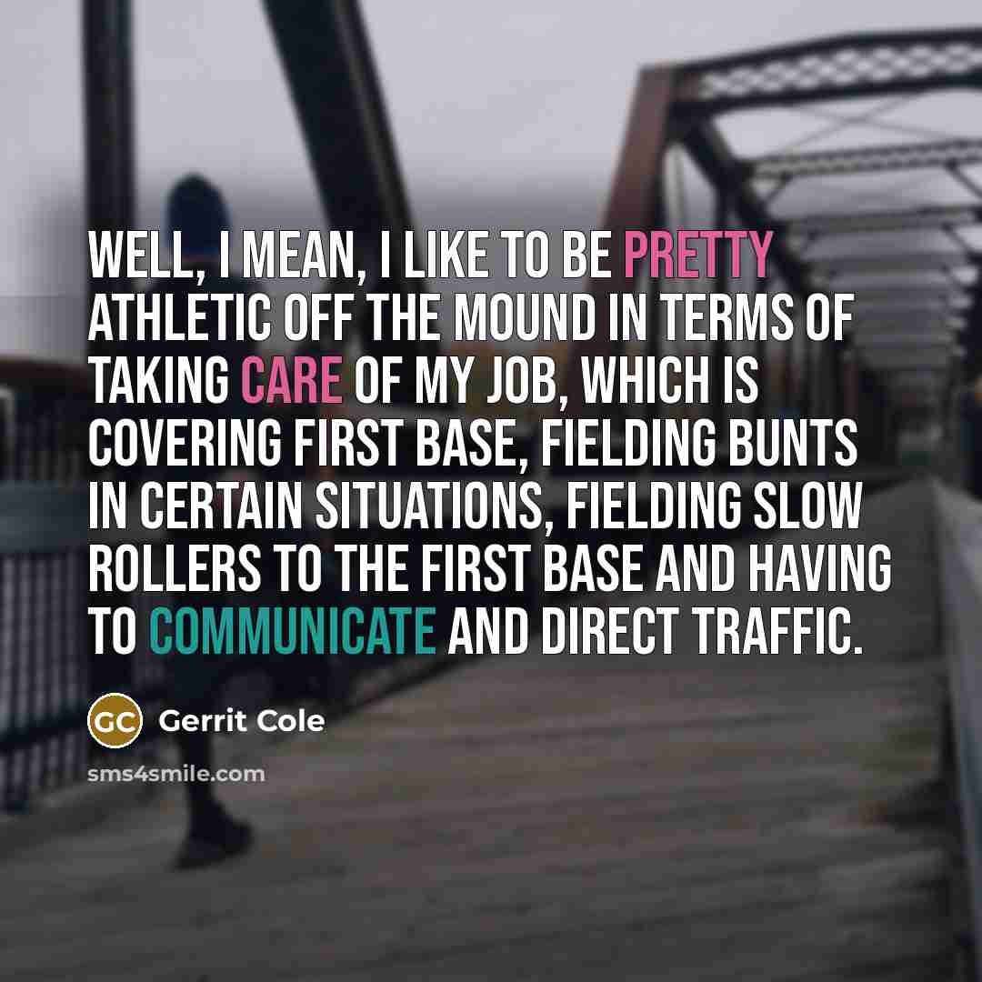 “Well, I mean, I like to be pretty athletic off the mound in terms of taking care of my job, which is covering first base, fielding bunts in certain situations, fielding slow rollers to the first base and having to communicate and direct traffic.” quote by Gerrit Cole