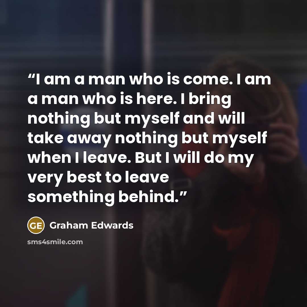 “I am a man who is come. I am a man who is here. I bring nothing but myself and will take away nothing but myself when I leave. But I will do my very best to leave something behind.” quote by Graham Edwards