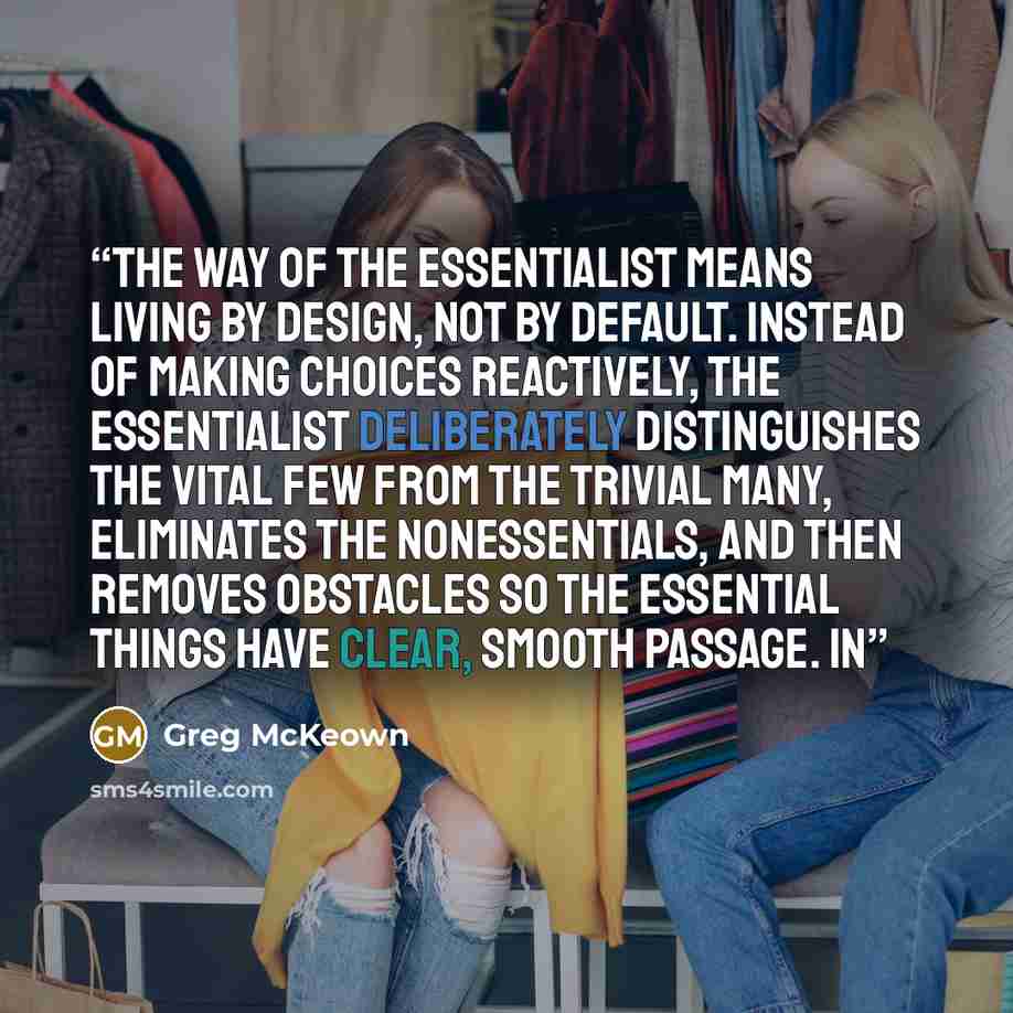 “The way of the Essentialist means living by design, not by default. Instead of making choices reactively, the Essentialist deliberately distinguishes the vital few from the trivial many, eliminates the nonessentials, and then removes obstacles so the essential things have clear, smooth passage. In” quote by Greg McKeown