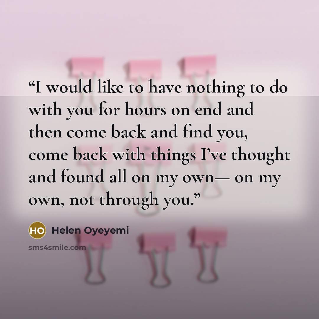 “I would like to have nothing to do with you for hours on end and then come back and find you, come back with things I’ve thought and found all on my own— on my own, not through you.” quote by Helen Oyeyemi