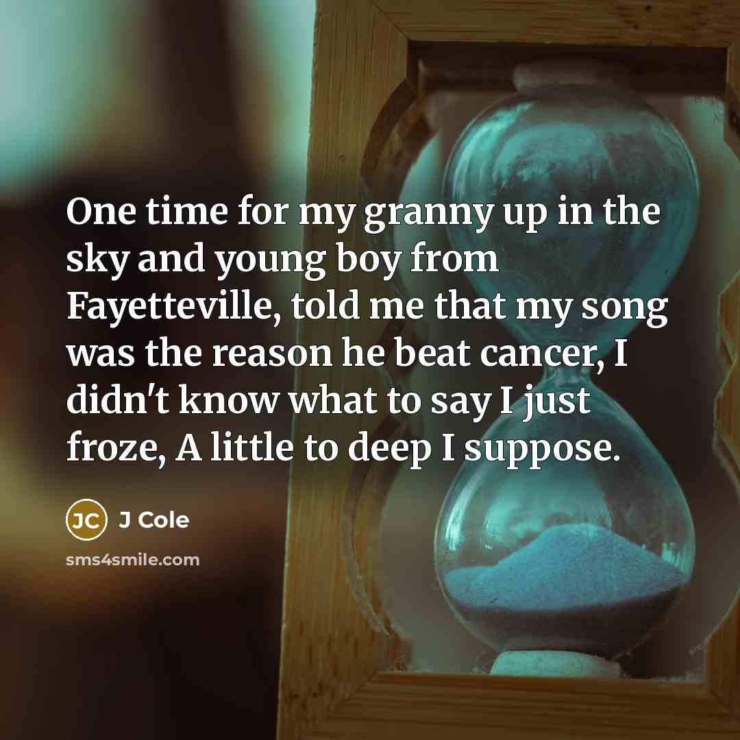 “One time for my granny up in the sky and young boy from Fayetteville, told me that my song was the reason he beat cancer, I didn't know what to say I just froze, A little to deep I suppose.” quote by J Cole