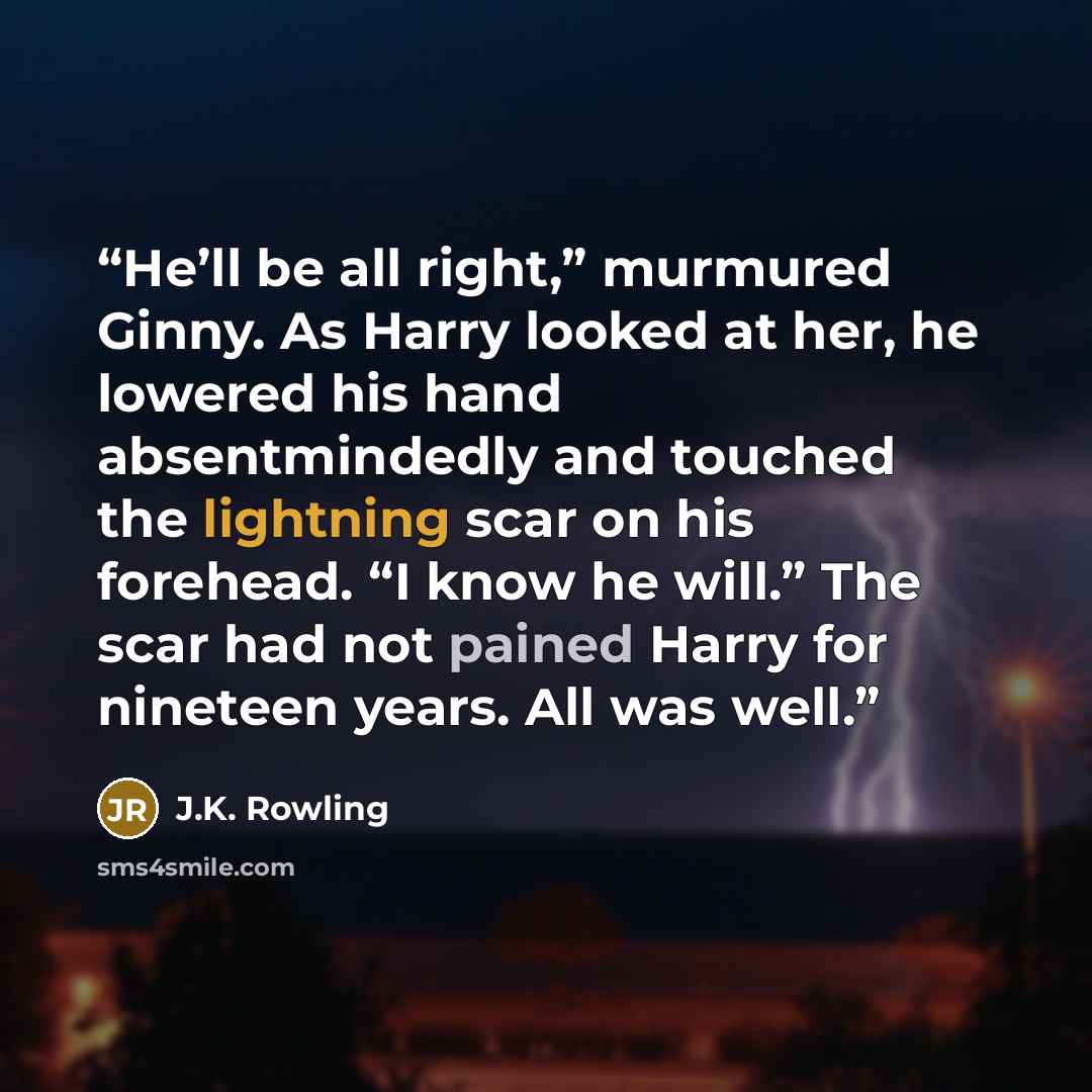 “He’ll be all right,” murmured Ginny. As Harry looked at her, he lowered his hand absentmindedly and touched the lightning scar on his forehead. “I know he will.” The scar had not pained Harry for nineteen years. All was well.” quote by J.K. Rowling