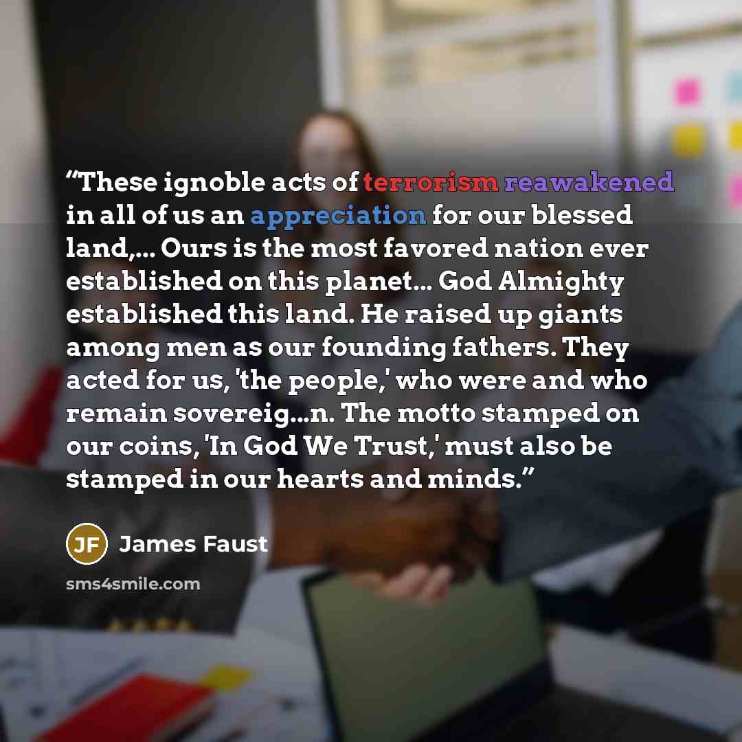 “These ignoble acts of terrorism reawakened in all of us an appreciation for our blessed land,... Ours is the most favored nation ever established on this planet... God Almighty established this land. He raised up giants among men as our founding fathers. They acted for us, 'the people,' who were…” quote by James Faust