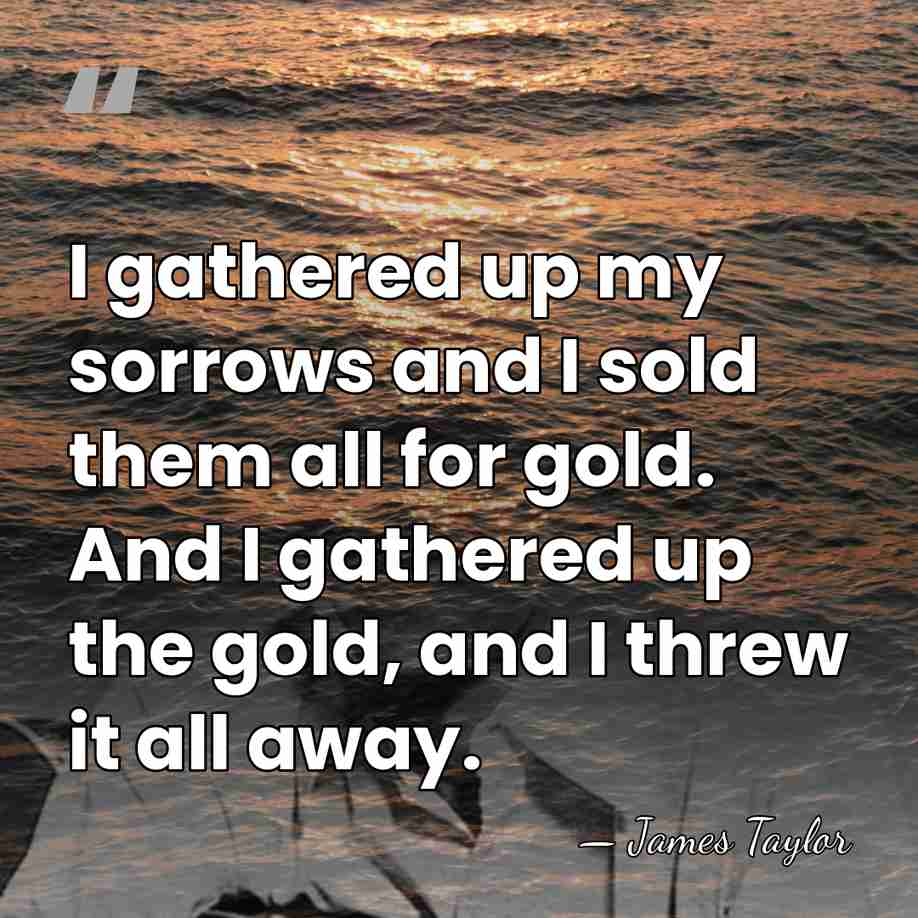 I gathered up my sorrows and I sold them all for gold.&hellip; - James Taylor