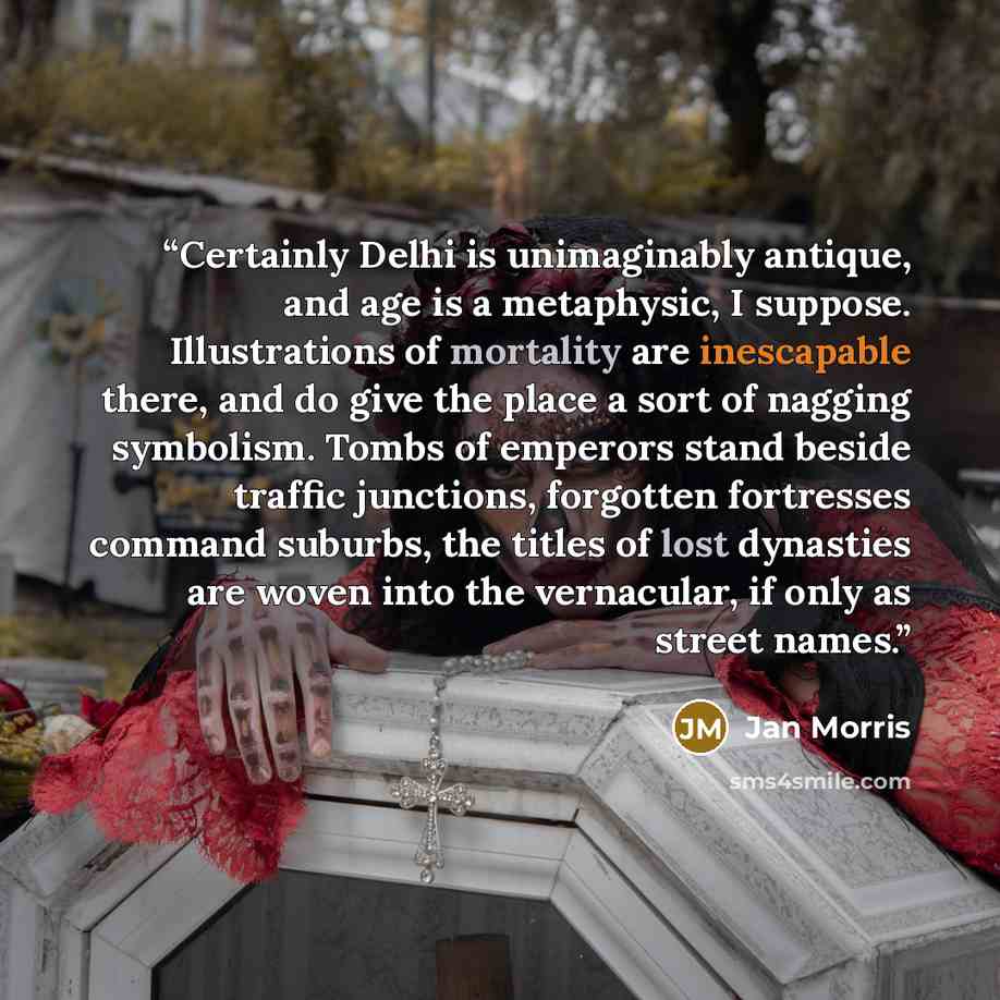 “Certainly Delhi is unimaginably antique, and age is a metaphysic, I suppose. Illustrations of mortality are inescapable there, and do give the place a sort of nagging symbolism. Tombs of emperors stand beside traffic junctions, forgotten fortresses command suburbs, the titles of lost dynasties are…” quote by Jan Morris