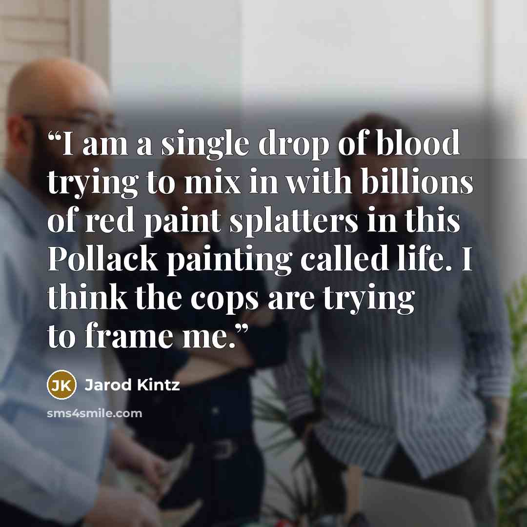 “I am a single drop of blood trying to mix in with billions of red paint splatters in this Pollack painting called life. I think the cops are trying to frame me.” quote by Jarod Kintz