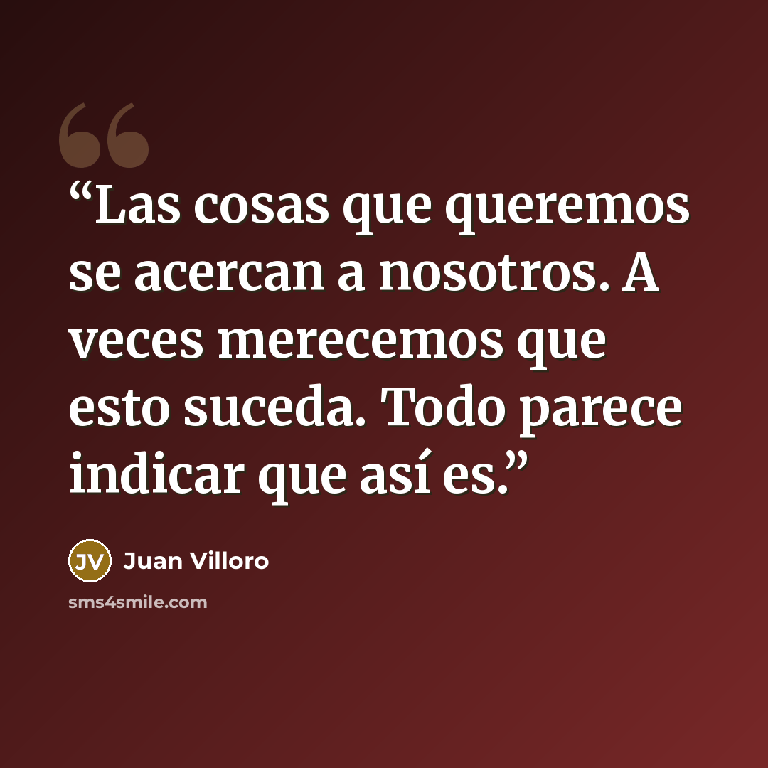 “Las cosas que queremos se acercan a nosotros. A veces merecemos que esto suceda. Todo parece indicar que así es.” quote by Juan Villoro