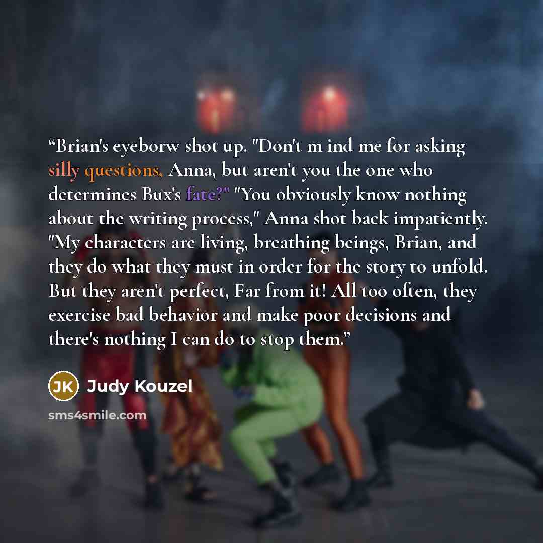“Brian's eyeborw shot up. "Don't m ind me for asking silly questions, Anna, but aren't you the one who determines Bux's fate?" "You obviously know nothing about the writing process," Anna shot back impatiently. "My characters are living, breathing beings, Brian, and they do what they must in order…” quote by Judy Kouzel