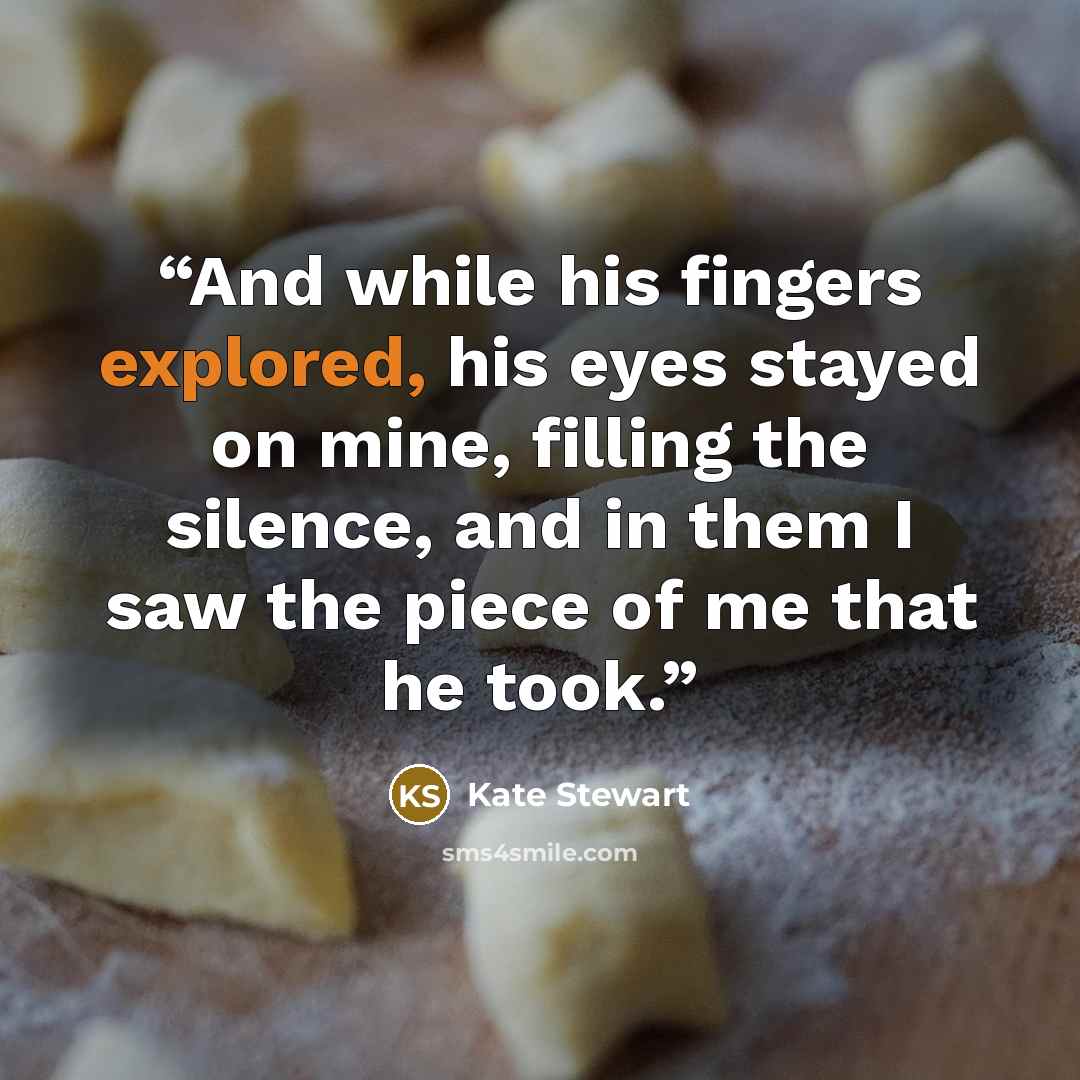 “And while his fingers explored, his eyes stayed on mine, filling the silence, and in them I saw the piece of me that he took.” quote by Kate Stewart