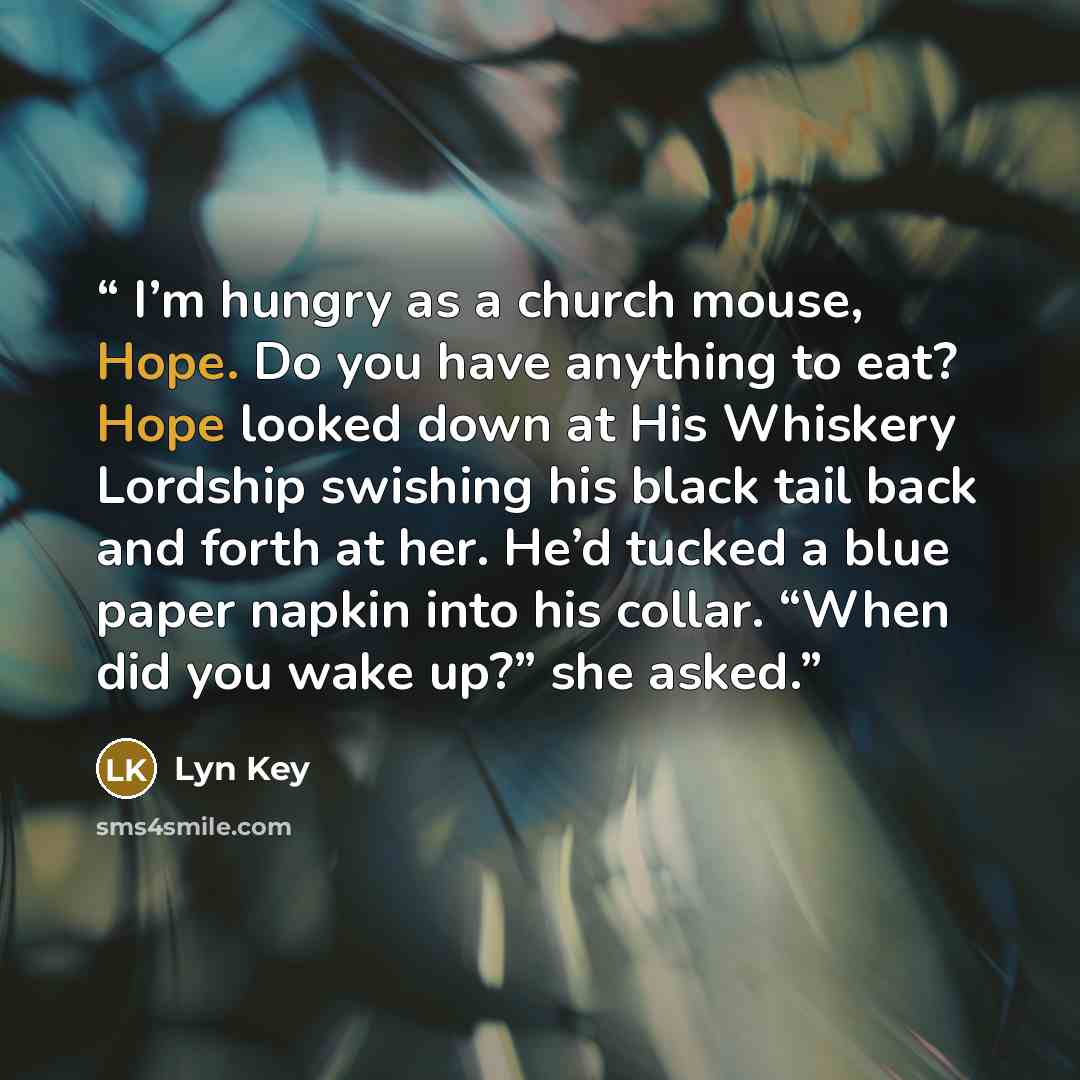 “I’m hungry as a church mouse, Hope. Do you have anything to eat? Hope looked down at His Whiskery Lordship swishing his black tail back and forth at her. He’d tucked a blue paper napkin into his collar. “When did you wake up?” she asked.” quote by Lyn Key