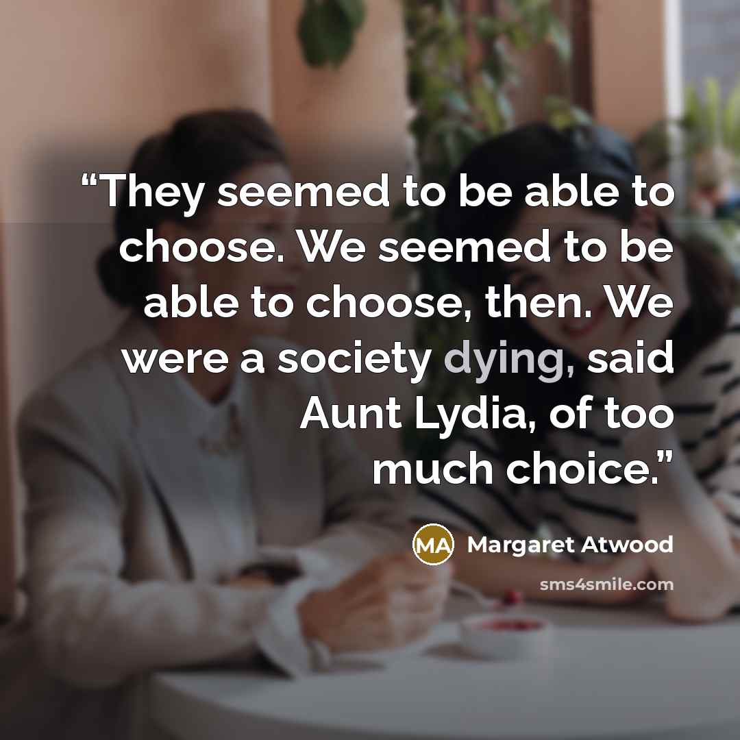 “They seemed to be able to choose. We seemed to be able to choose, then. We were a society dying, said Aunt Lydia, of too much choice.” quote by Margaret Atwood