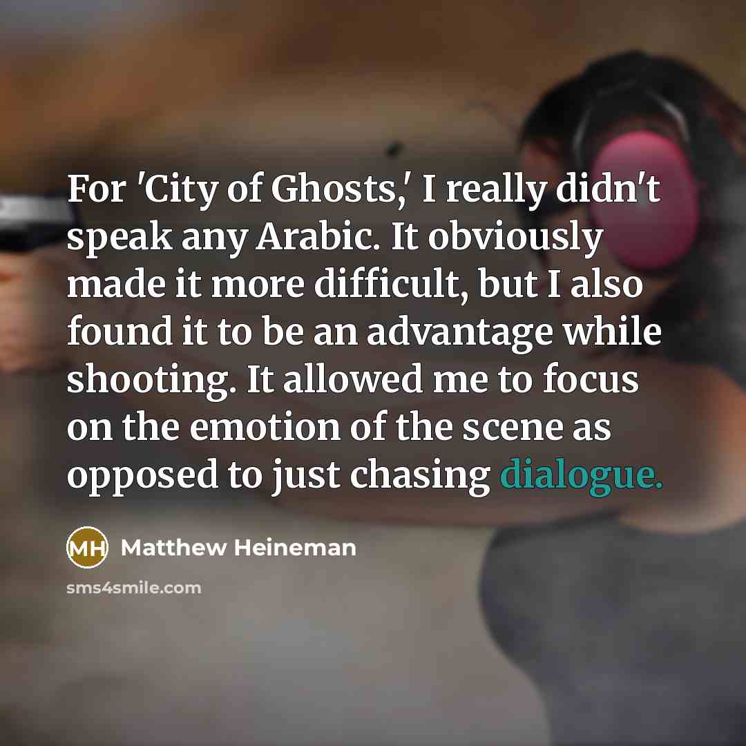 “For 'City of Ghosts,' I really didn't speak any Arabic. It obviously made it more difficult, but I also found it to be an advantage while shooting. It allowed me to focus on the emotion of the scene as opposed to just chasing dialogue.” quote by Matthew Heineman