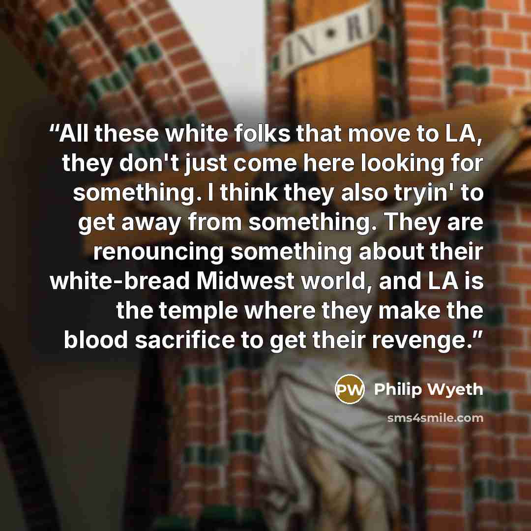 “All these white folks that move to LA, they don't just come here looking for something. I think they also tryin' to get away from something. They are renouncing something about their white-bread Midwest world, and LA is the temple where they make the blood sacrifice to get their revenge.” quote by Philip Wyeth