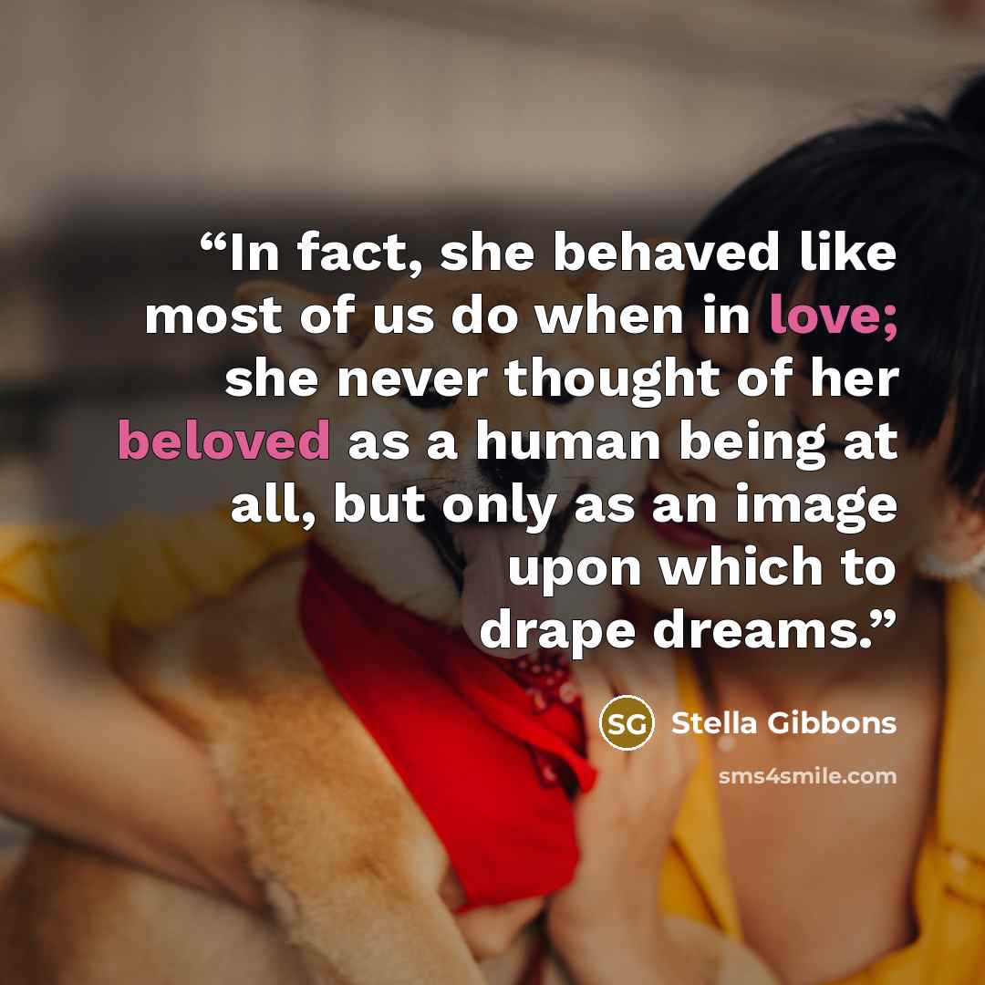 “In fact, she behaved like most of us do when in love; she never thought of her beloved as a human being at all, but only as an image upon which to drape dreams.” quote by Stella Gibbons