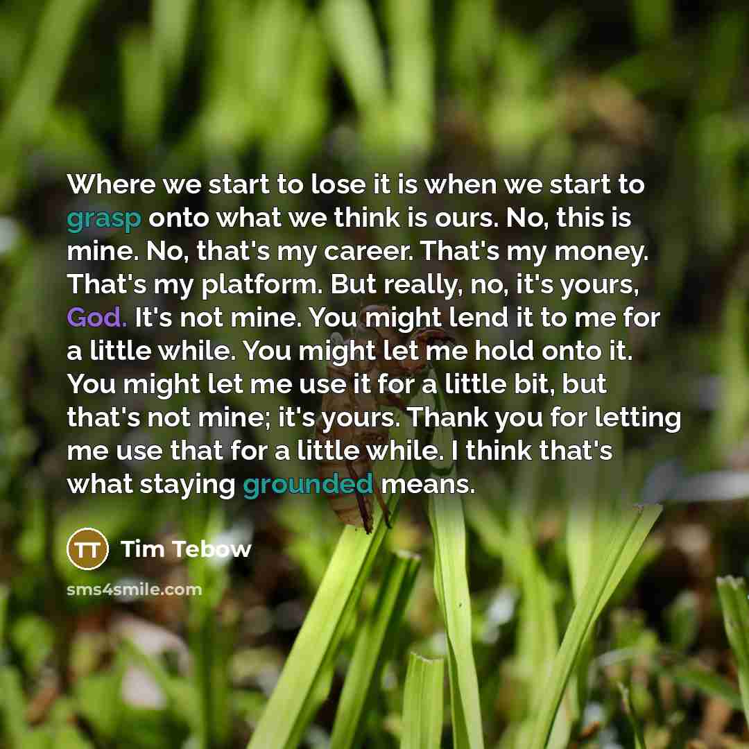 “Where we start to lose it is when we start to grasp onto what we think is ours. No, this is mine. No, that's my career. That's my money. That's my platform. But really, no, it's yours, God. It's not mine. You might lend it to me for a little while. You might let me hold onto it. You might let me…” quote by Tim Tebow