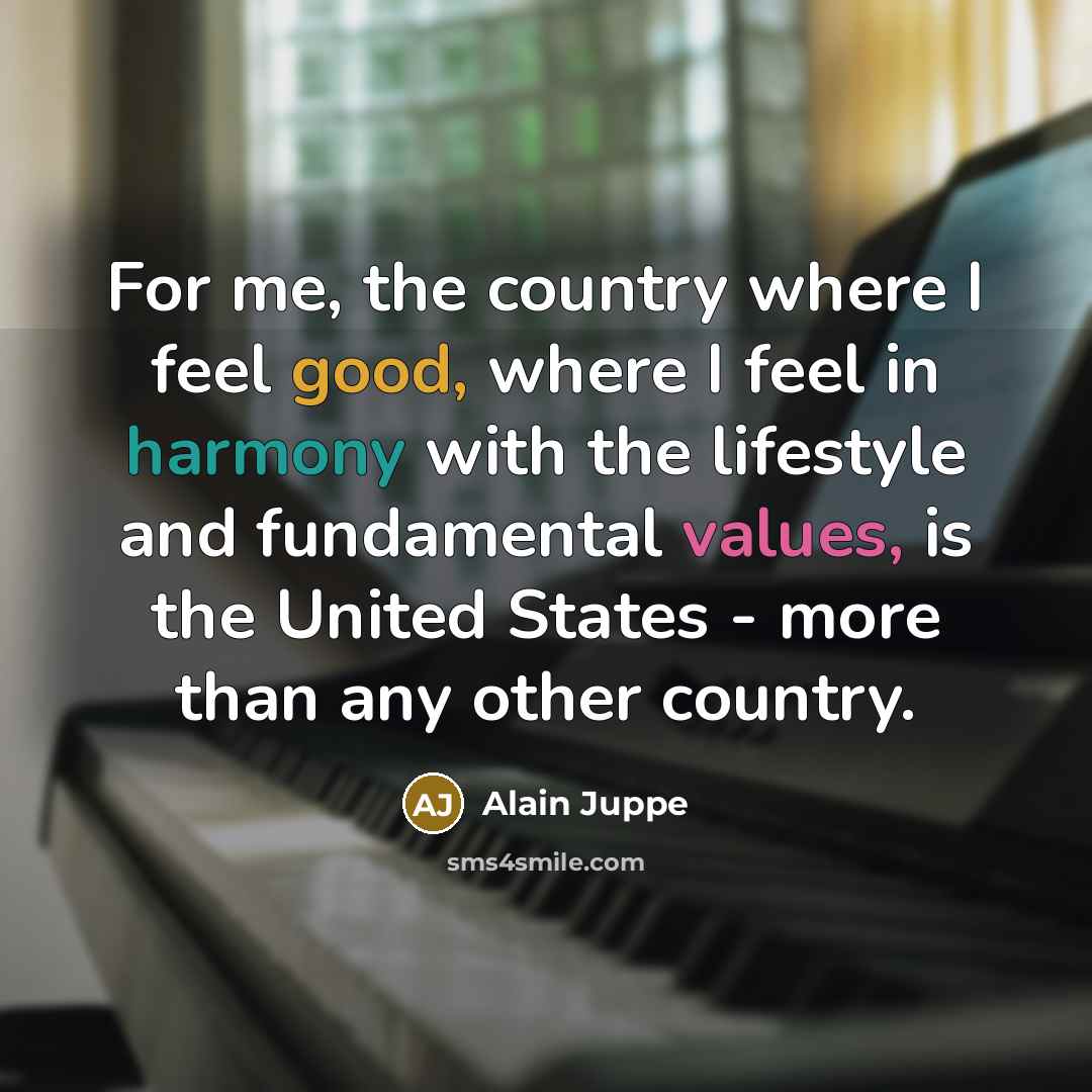 “For me, the country where I feel good, where I feel in harmony with the lifestyle and fundamental values, is the United States - more than any other country.” quote by Alain Juppe