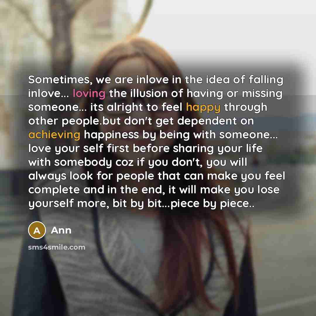 “Sometimes, we are inlove in the idea of falling inlove... loving the illusion of having or missing someone... its alright to feel happy through other people.but don't get dependent on achieving happiness by being with someone... love your self first before sharing your life with somebody coz if…” quote by Ann