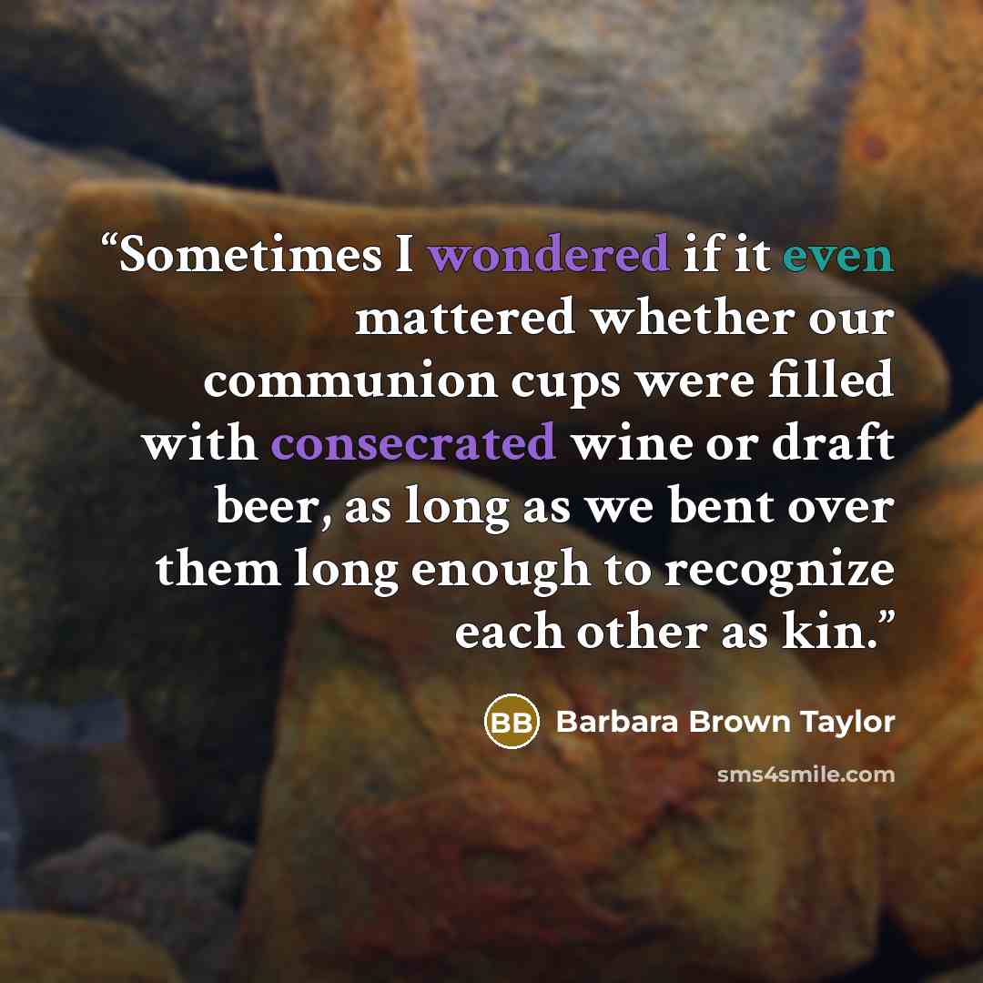 “Sometimes I wondered if it even mattered whether our communion cups were filled with consecrated wine or draft beer, as long as we bent over them long enough to recognize each other as kin.” quote by Barbara Brown Taylor