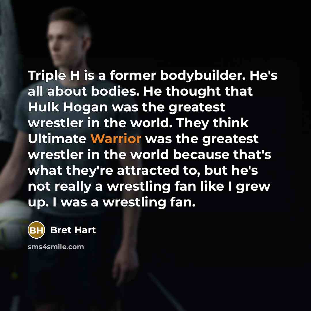 “Triple H is a former bodybuilder. He's all about bodies. He thought that Hulk Hogan was the greatest wrestler in the world. They think Ultimate Warrior was the greatest wrestler in the world because that's what they're attracted to, but he's not really a wrestling fan like I grew up. I was a…” quote by Bret Hart
