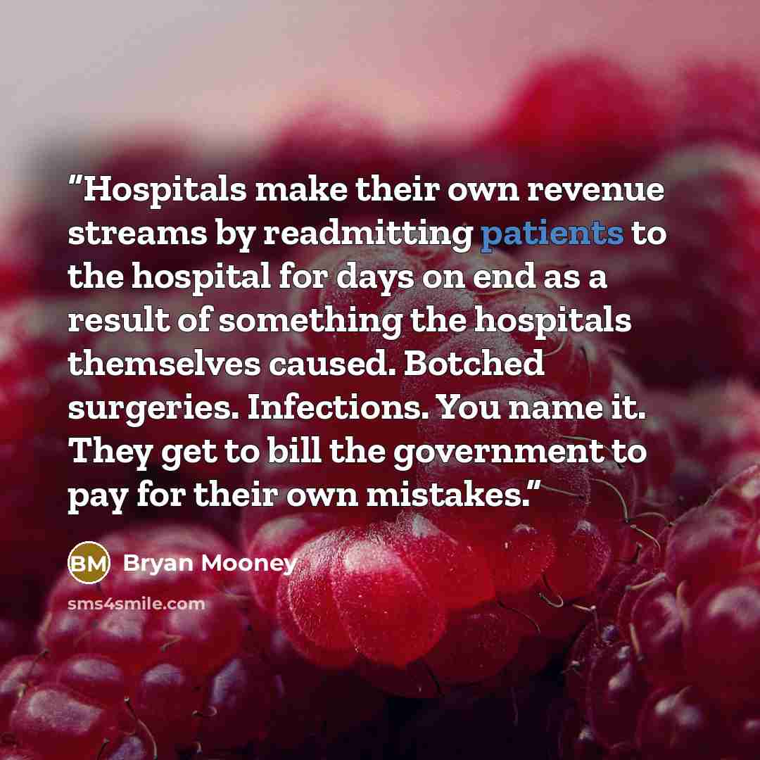 “Hospitals make their own revenue streams by readmitting patients to the hospital for days on end as a result of something the hospitals themselves caused. Botched surgeries. Infections. You name it. They get to bill the government to pay for their own mistakes.” quote by Bryan Mooney