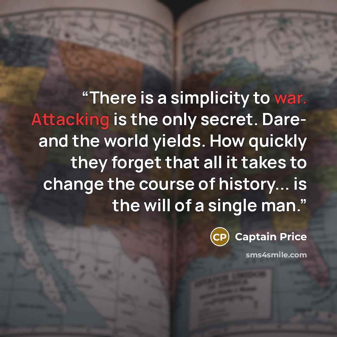 “There is a simplicity to war. Attacking is the only secret. Dare- and the world yields. How quickly they forget that all it takes to change the course of history... is the will of a single man.” quote by Captain Price