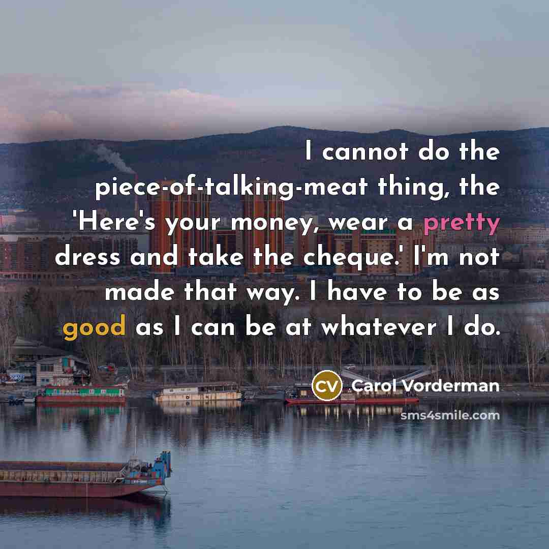 “I cannot do the piece-of-talking-meat thing, the 'Here's your money, wear a pretty dress and take the cheque.' I'm not made that way. I have to be as good as I can be at whatever I do.” quote by Carol Vorderman